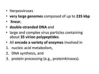 • Herpesviruses
• very large genomes composed of up to 235 kbp
• linear,
• double-stranded DNA and
• large and complex virus particles containing
about 35 virion polypeptides.
• All encode a variety of enzymes involved in
1. nucleic acid metabolism,
2. DNA synthesis, and
3. protein processing (e.g., proteinkinases).
 