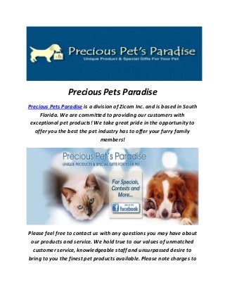 Precious Pets Paradise
Precious Pets Paradise is a division of Zicom Inc. and is based in South
Florida. We are committed to providing our customers with
exceptional pet products! We take great pride in the opportunity to
offer you the best the pet industry has to offer your furry family
members!
Please feel free to contact us with any questions you may have about
our products and service. We hold true to our values of unmatched
customer service, knowledgeable staff and unsurpassed desire to
bring to you the finest pet products available. Please note charges to
 