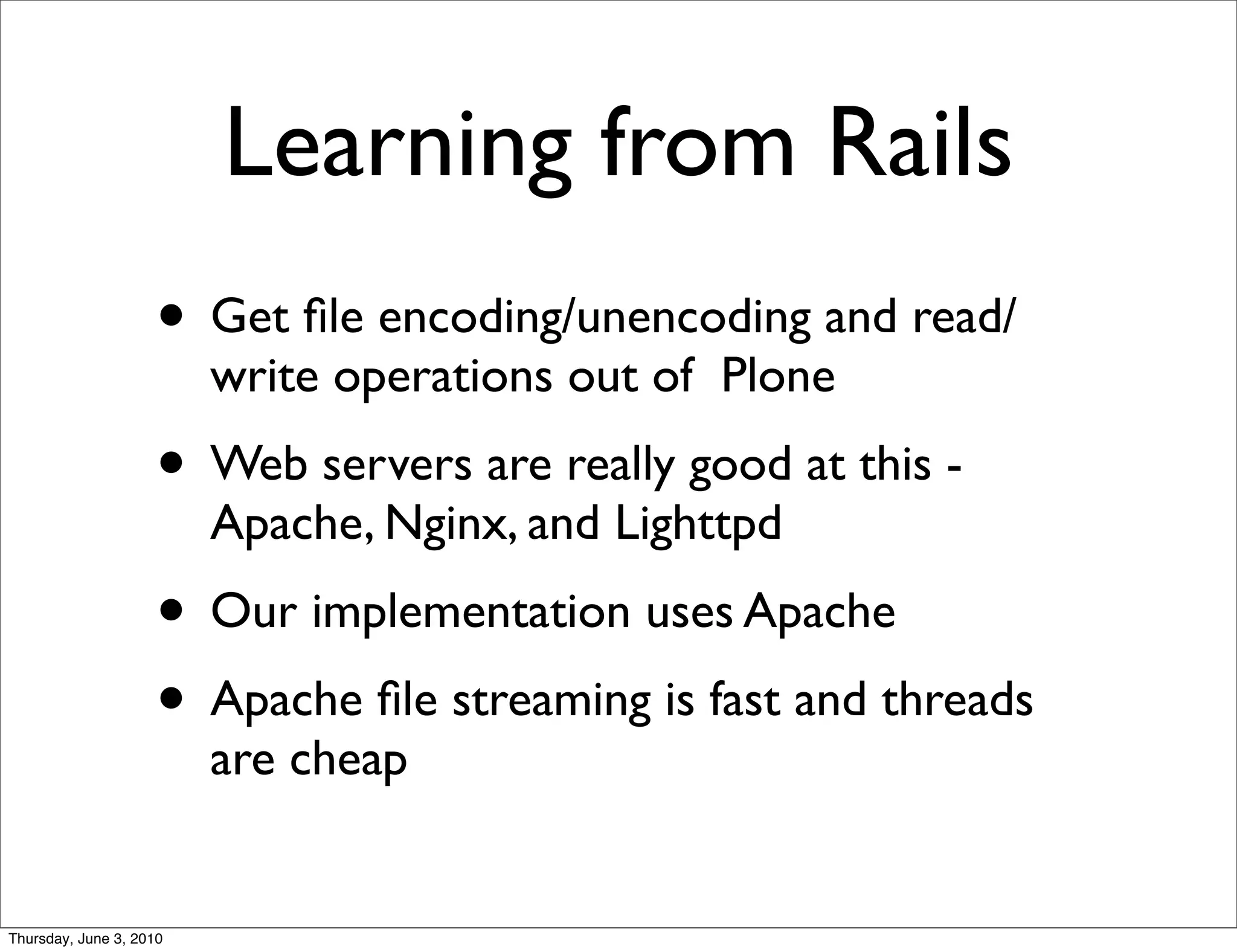 Learning from Rails
                    • Get ﬁle encoding/unencoding and read/
                         write operations out of Plone
                    • Web servers are really good at this -
                         Apache, Nginx, and Lighttpd
                    • Our implementation uses Apache
                    • Apache ﬁle streaming is fast and threads
                         are cheap


Thursday, June 3, 2010
 