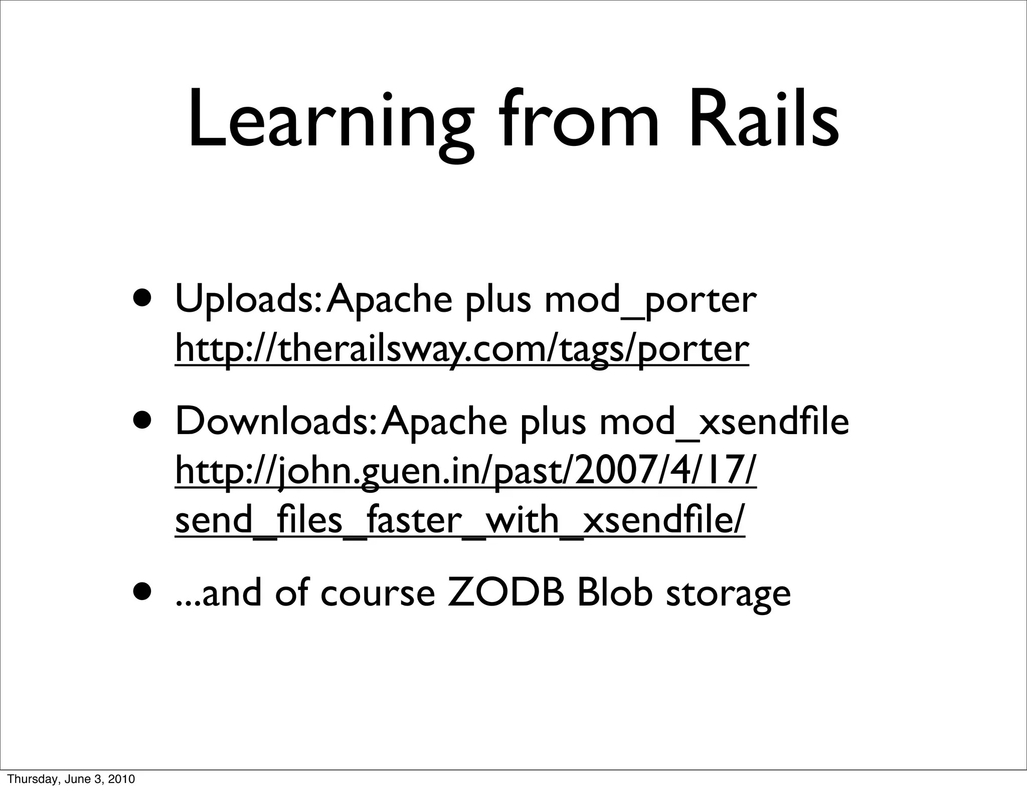 Learning from Rails

                    • Uploads: Apache plus mod_porter
                         http://therailsway.com/tags/porter
                    • Downloads: Apache plus mod_xsendﬁle
                         http://john.guen.in/past/2007/4/17/
                         send_ﬁles_faster_with_xsendﬁle/
                    • ...and of course ZODB Blob storage

Thursday, June 3, 2010
 