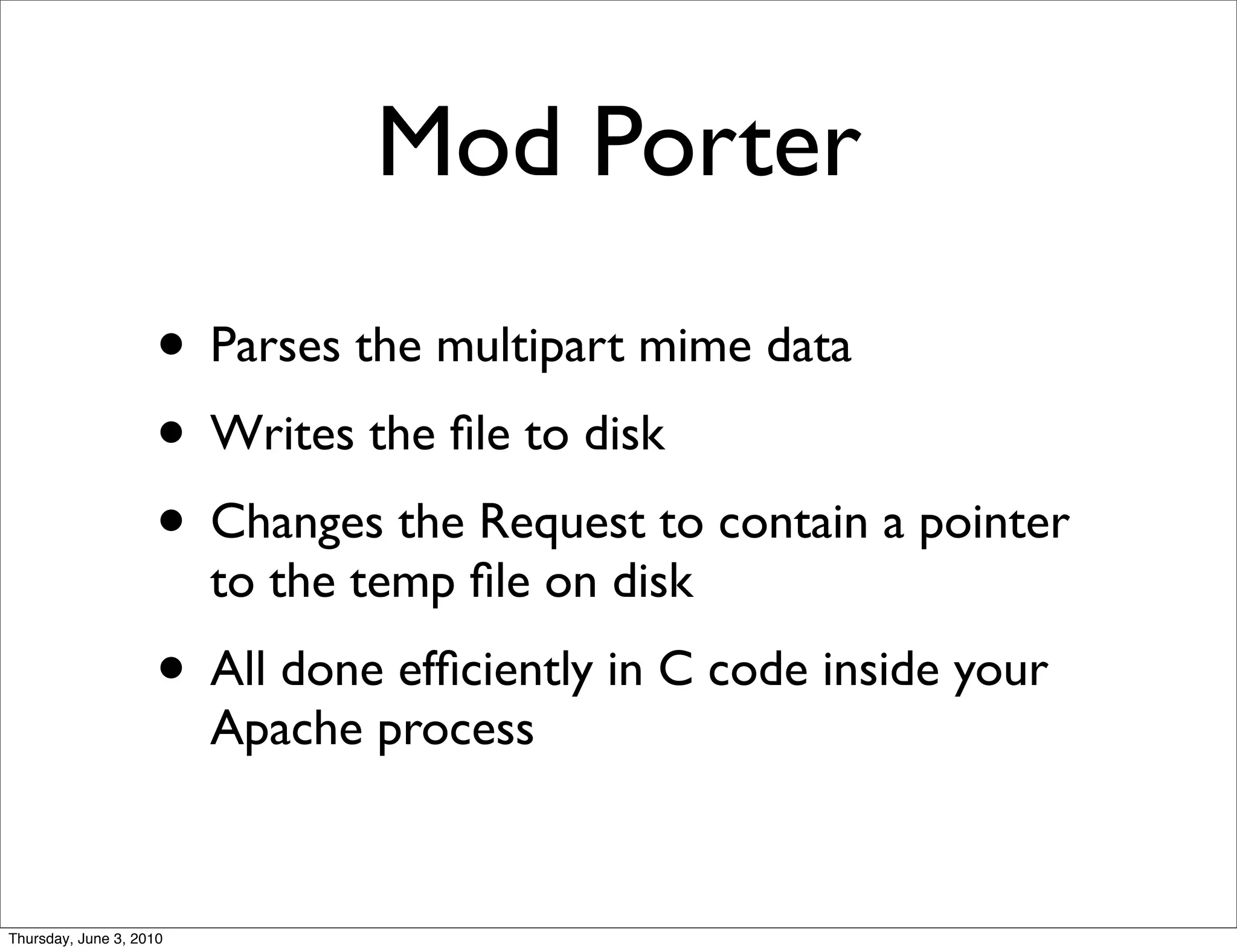 Mod Porter
                    • Parses the multipart mime data
                    • Writes the ﬁle to disk
                    • Changes the Request to contain a pointer
                         to the temp ﬁle on disk
                    • All done efﬁciently in C code inside your
                         Apache process


Thursday, June 3, 2010
 