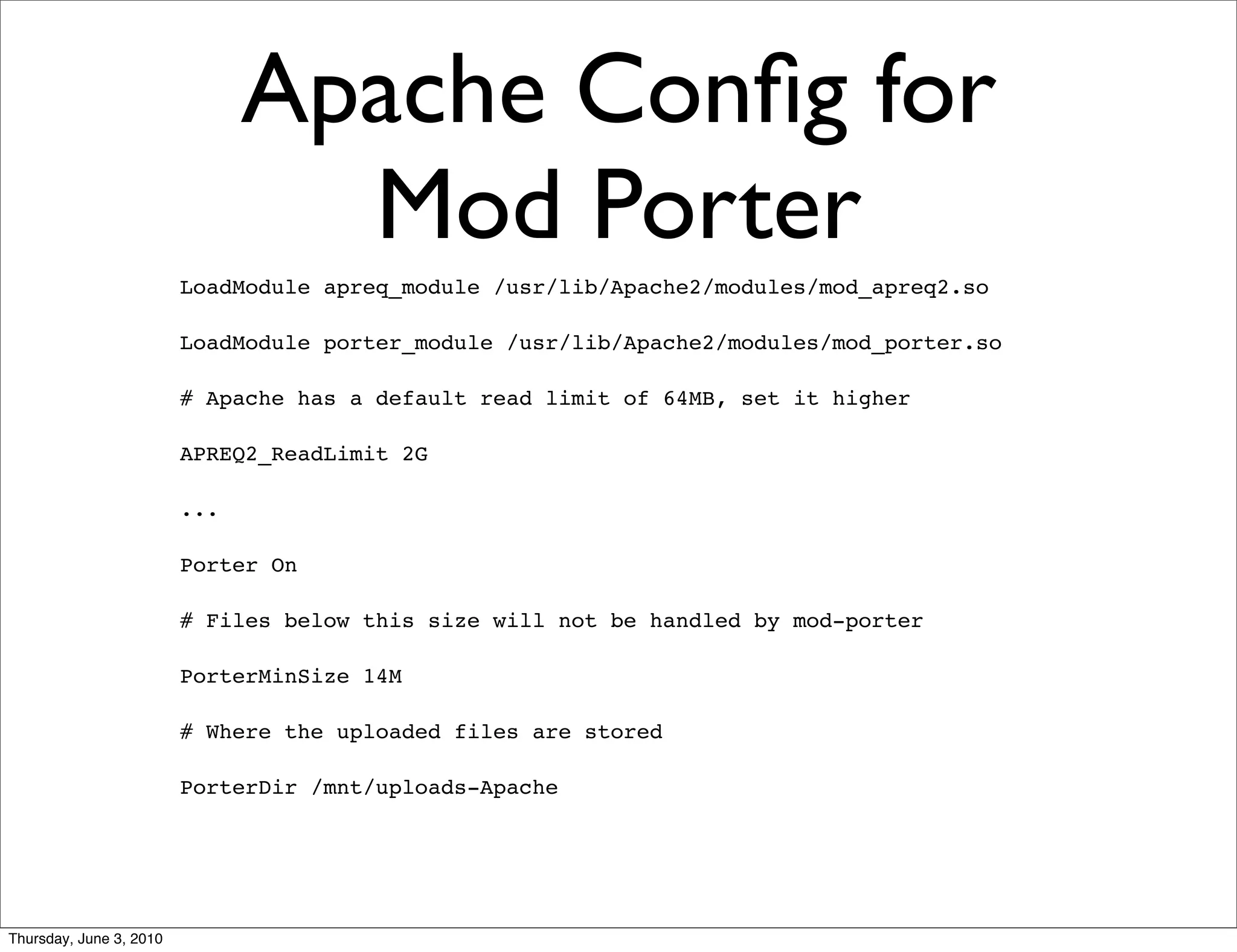 Apache Conﬁg for
                                 Mod Porter
                         LoadModule apreq_module /usr/lib/Apache2/modules/mod_apreq2.so

                         LoadModule porter_module /usr/lib/Apache2/modules/mod_porter.so

                         # Apache has a default read limit of 64MB, set it higher

                         APREQ2_ReadLimit 2G

                         ...

                         Porter On

                         # Files below this size will not be handled by mod-porter

                         PorterMinSize 14M

                         # Where the uploaded files are stored

                         PorterDir /mnt/uploads-Apache




Thursday, June 3, 2010
 