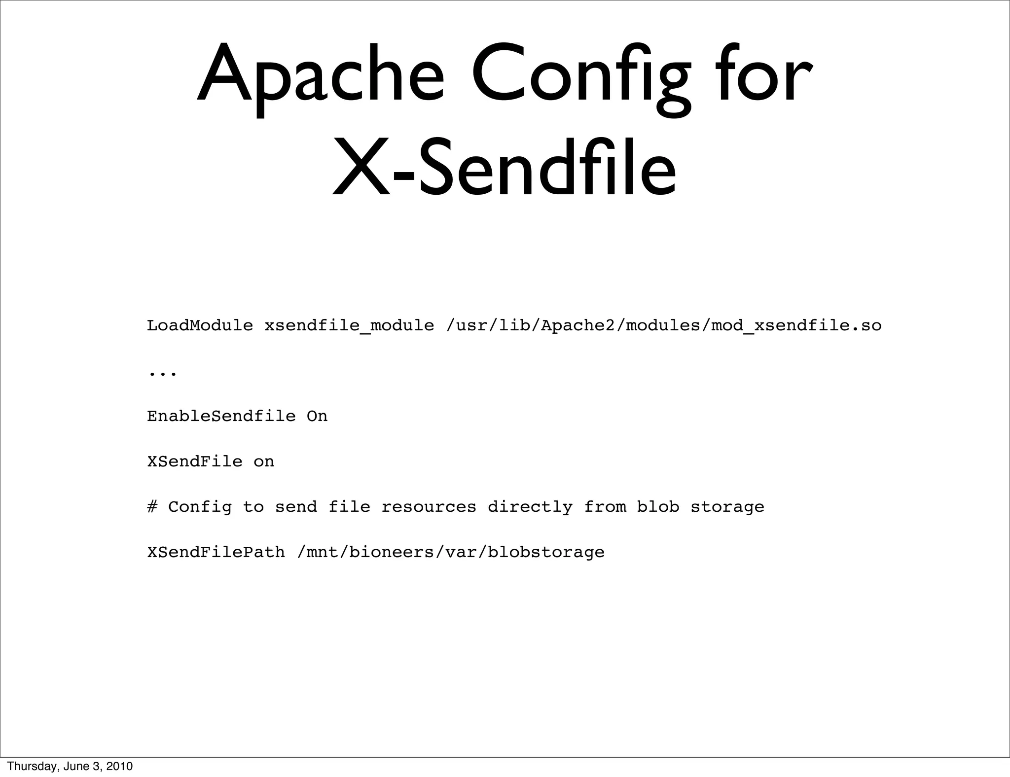 Apache Conﬁg for
                                  X-Sendﬁle
                         LoadModule xsendfile_module /usr/lib/Apache2/modules/mod_xsendfile.so

                         ...

                         EnableSendfile On

                         XSendFile on

                         # Config to send file resources directly from blob storage

                         XSendFilePath /mnt/bioneers/var/blobstorage




Thursday, June 3, 2010
 