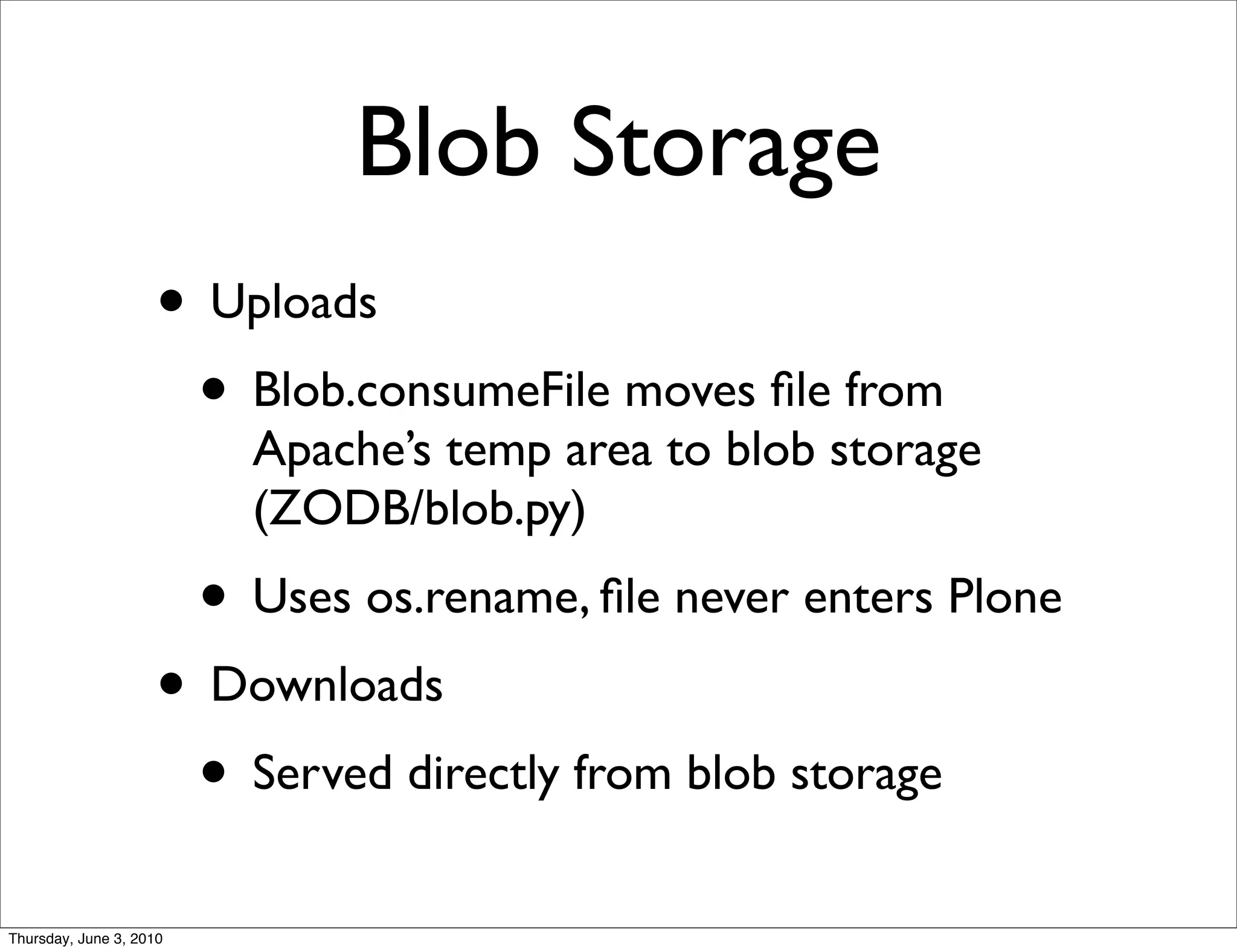 Blob Storage
                    • Uploads
                     • Blob.consumeFile moves ﬁle from
                           Apache’s temp area to blob storage
                           (ZODB/blob.py)
                         • Uses os.rename, ﬁle never enters Plone
                    • Downloads
                     • Served directly from blob storage
Thursday, June 3, 2010
 