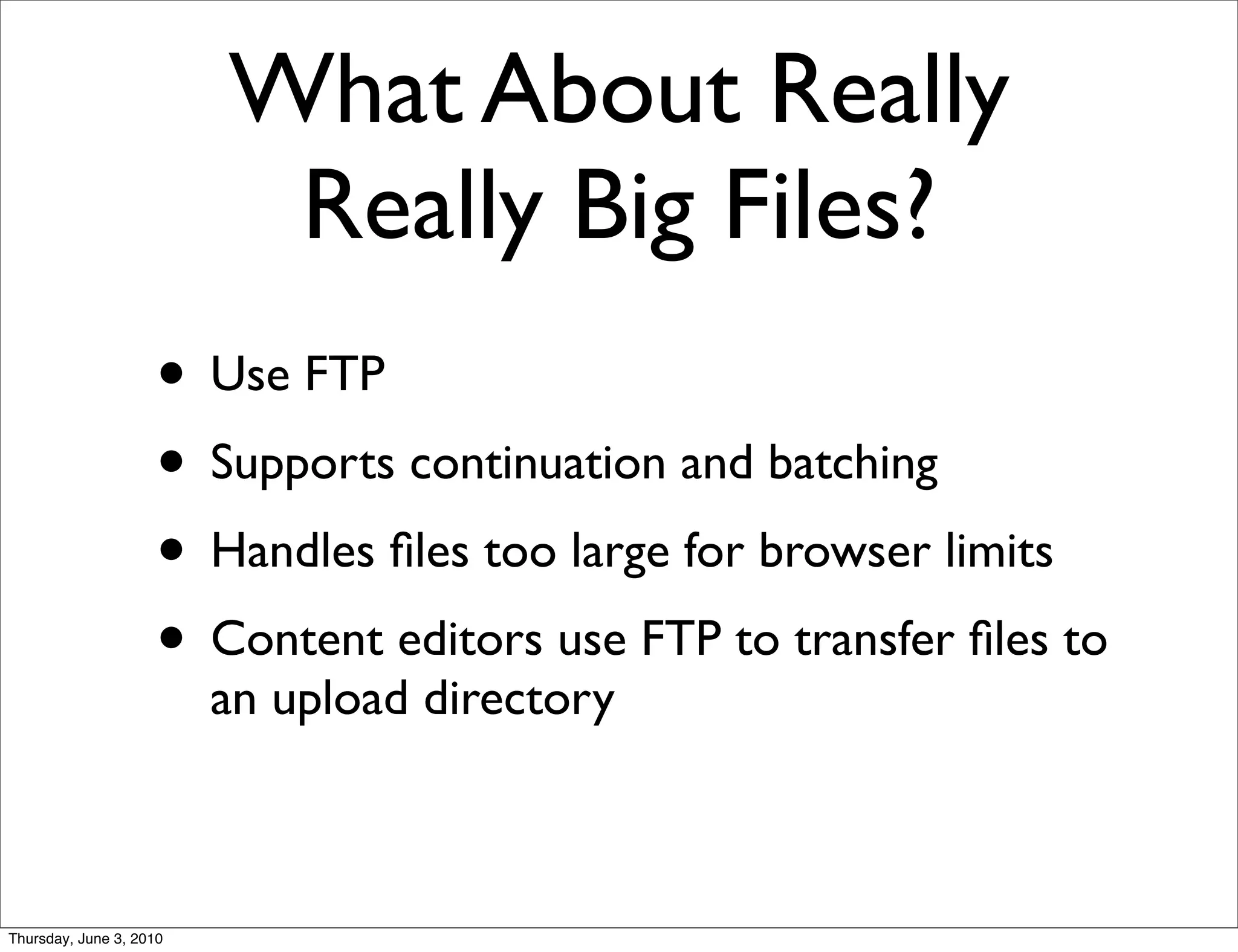 What About Really
                          Really Big Files?
                    • Use FTP
                    • Supports continuation and batching
                    • Handles ﬁles too large for browser limits
                    • Content editors use FTP to transfer ﬁles to
                         an upload directory



Thursday, June 3, 2010
 
