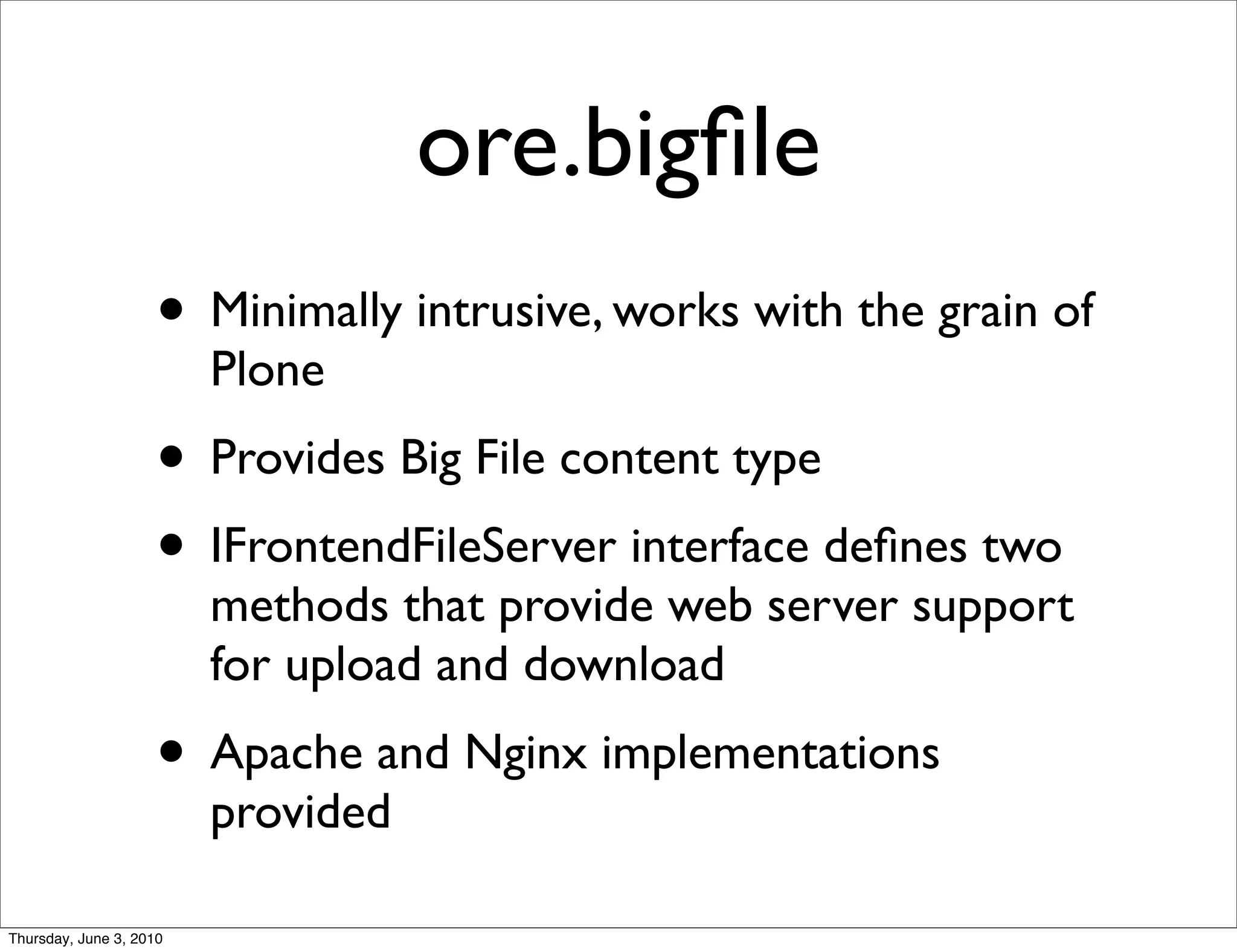 ore.bigﬁle
                    • Minimally intrusive, works with the grain of
                         Plone
                    • Provides Big File content type
                    • IFrontendFileServer interface deﬁnes two
                         methods that provide web server support
                         for upload and download
                    • Apache and Nginx implementations
                         provided

Thursday, June 3, 2010
 
