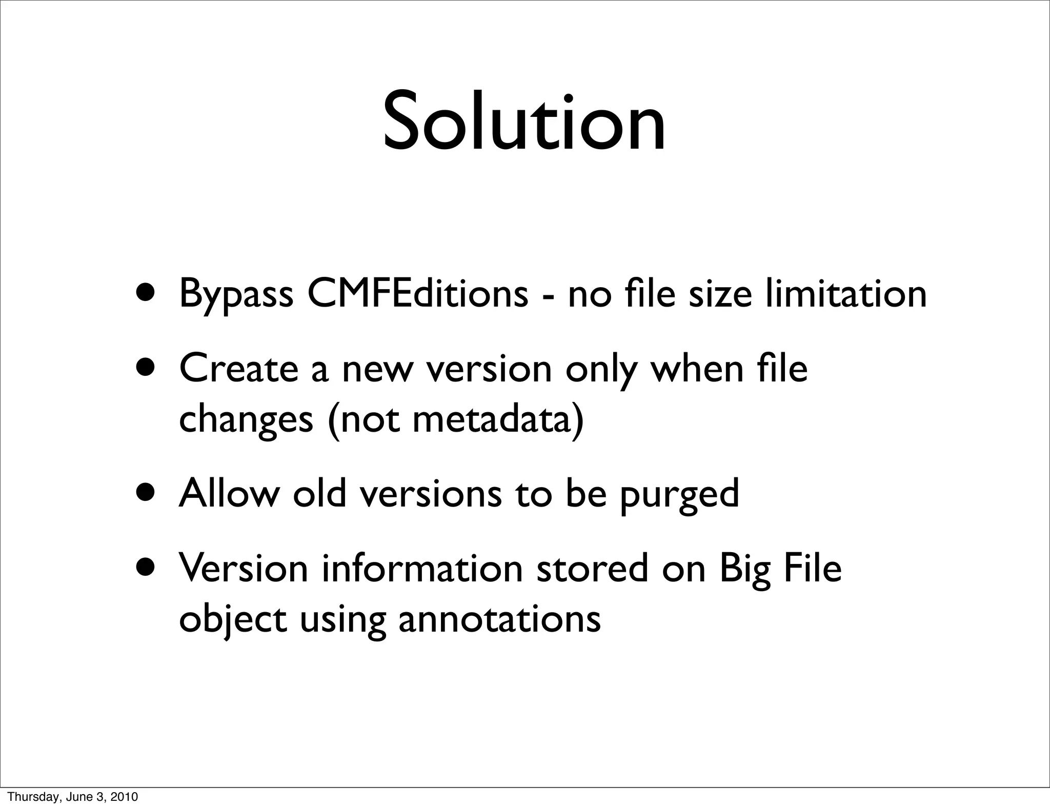 Solution
                    • Bypass CMFEditions - no ﬁle size limitation
                    • Create a new version only when ﬁle
                         changes (not metadata)
                    • Allow old versions to be purged
                    • Version information stored on Big File
                         object using annotations


Thursday, June 3, 2010
 