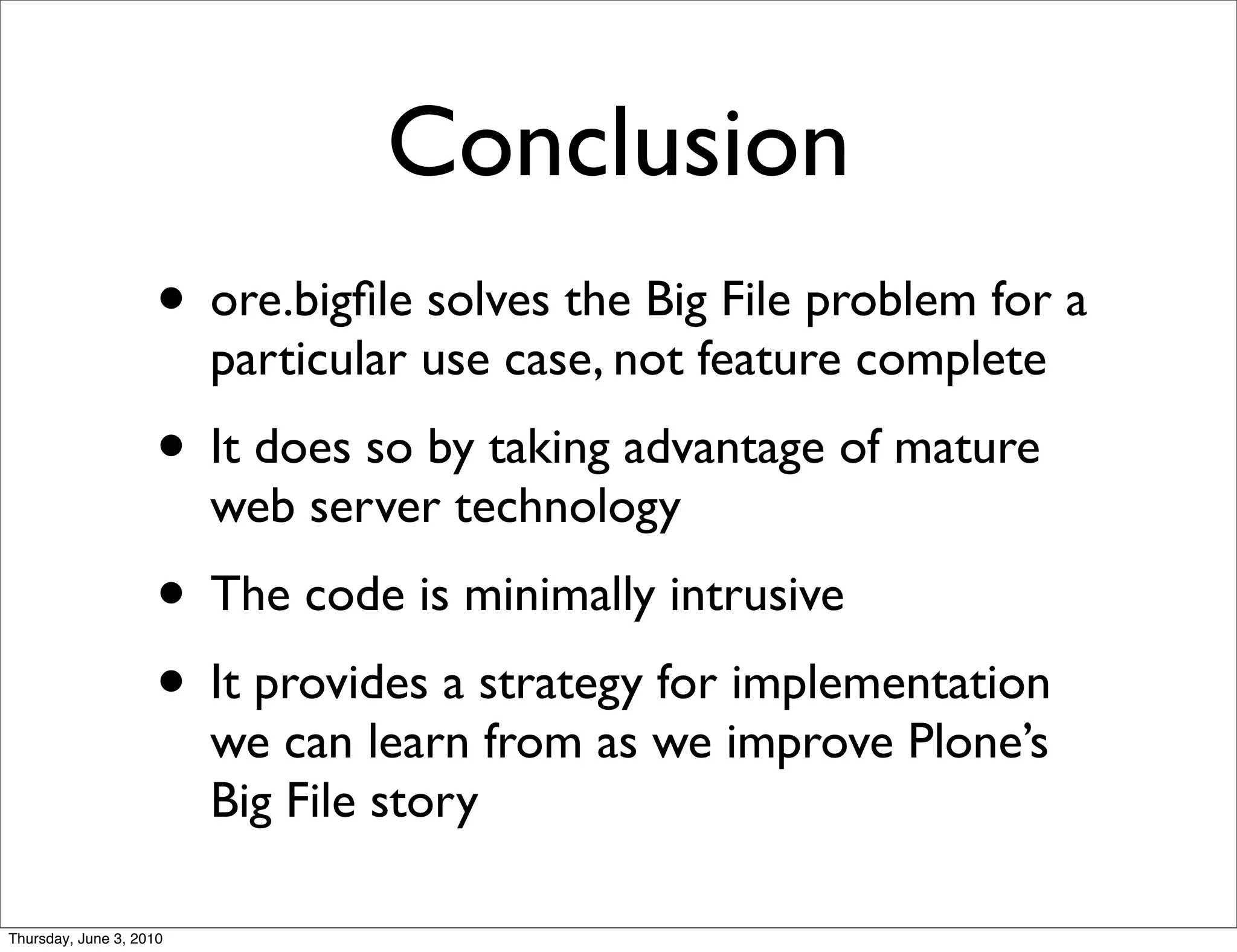 Conclusion
                    • ore.bigﬁle solves the Big File problem for a
                         particular use case, not feature complete
                    • It does so by taking advantage of mature
                         web server technology
                    • The code is minimally intrusive
                    • It provides a strategy for implementation
                         we can learn from as we improve Plone’s
                         Big File story

Thursday, June 3, 2010
 