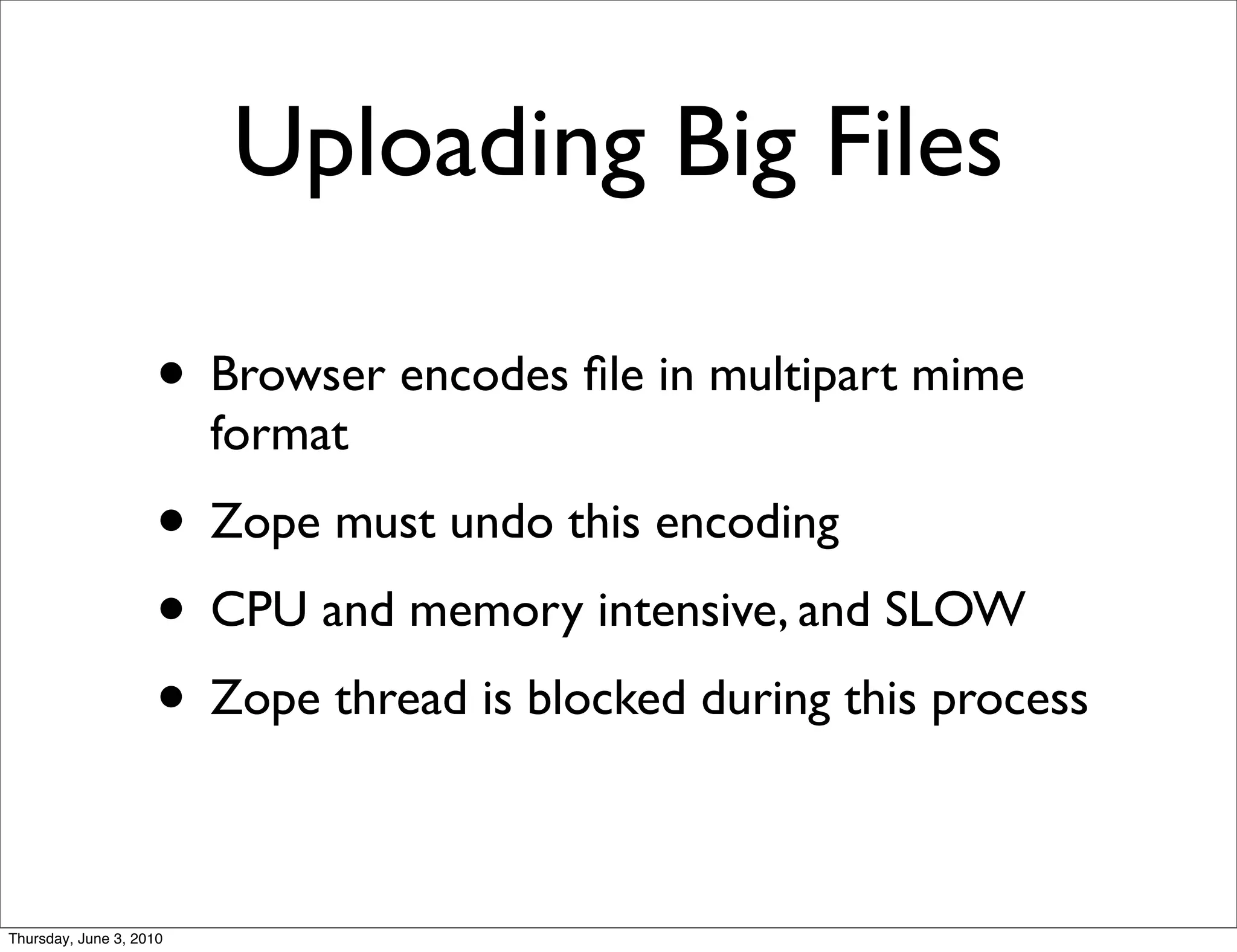 Uploading Big Files

                    • Browser encodes ﬁle in multipart mime
                         format
                    • Zope must undo this encoding
                    • CPU and memory intensive, and SLOW
                    • Zope thread is blocked during this process

Thursday, June 3, 2010
 