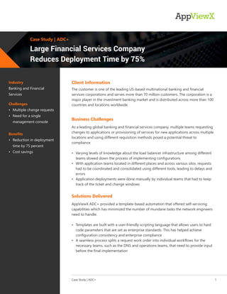 Industry
Banking and Financial
Services
Challenges
• Multiple change requests
• Need for a single
management console
Benefits
• Reduction in deployment
time by 75 percent
• Cost savings
The customer is one of the leading US-based multinational banking and financial
services corporations and serves more than 70 million customers. The corporation is a
major player in the investment banking market and is distributed across more than 100
countries and locations worldwide.
Client Information
As a leading global banking and financial services company, multiple teams requesting
changes to applications or provisioning of services for new applications across multiple
locations and using different requisition methods posed a potential threat to
compliance.
• Varying levels of knowledge about the load balancer infrastructure among different
teams slowed down the process of implementing configurations
• With application teams located in different places and across various silos, requests
had to be coordinated and consolidated using different tools, leading to delays and
errors
• Application deployments were done manually by individual teams that had to keep
track of the ticket and change windows
As a leading global banking and financial services company, multiple teams requesting
changes to applications or provisioning of services for new applications across multiple
locations and using different requisition methods posed a potential threat to
compliance.
• Varying levels of knowledge about the load balancer infrastructure among different
teams slowed down the process of implementing configurations
• With application teams located in different places and across various silos, requests
had to be coordinated and consolidated using different tools, leading to delays and
errors
• Application deployments were done manually by individual teams that had to keep
track of the ticket and change windows
Business Challenges
AppViewX ADC+ provided a template-based automation that offered self-servicing
capabilities which has minimized the number of mundane tasks the network engineers
need to handle.
• Templates are built with a user-friendly scripting language that allows users to hard
code parameters that are set as enterprise standards. This has helped achieve
configuration consistency and enterprise compliance
• A seamless process splits a request work order into individual workflows for the
necessary teams, such as the DNS and operations teams, that need to provide input
before the final implementation
AppViewX ADC+ provided a template-based automation that offered self-servicing
capabilities which has minimized the number of mundane tasks the network engineers
need to handle.
• Templates are built with a user-friendly scripting language that allows users to hard
code parameters that are set as enterprise standards. This has helped achieve
configuration consistency and enterprise compliance
• A seamless process splits a request work order into individual workflows for the
necessary teams, such as the DNS and operations teams, that need to provide input
before the final implementation
Solutions Delivered
Case Study | ADC+ 1
Case Study | ADC+
Large Financial Services Company
Reduces Deployment Time by 75%
 