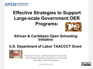 Effective Strategies to Support
  Large-scale Government OER
             Programs:

  African & Caribbean Open Schooling
                Initiative
U.S. Department of Labor TAACCCT Grant

        Frances Ferreira, Commonwealth of Learning
        Tom Caswell, Western Governor’s University
                Una Daly, OCW Consortium

                      OPEN ED 2012
 