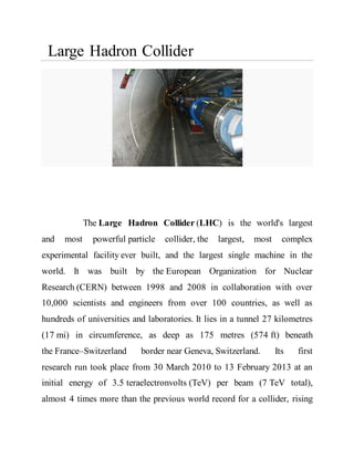 Large Hadron Collider
The Large Hadron Collider (LHC) is the world's largest
and most powerful particle collider, the largest, most complex
experimental facility ever built, and the largest single machine in the
world. It was built by the European Organization for Nuclear
Research (CERN) between 1998 and 2008 in collaboration with over
10,000 scientists and engineers from over 100 countries, as well as
hundreds of universities and laboratories. It lies in a tunnel 27 kilometres
(17 mi) in circumference, as deep as 175 metres (574 ft) beneath
the France–Switzerland border near Geneva, Switzerland. Its first
research run took place from 30 March 2010 to 13 February 2013 at an
initial energy of 3.5 teraelectronvolts (TeV) per beam (7 TeV total),
almost 4 times more than the previous world record for a collider, rising
 