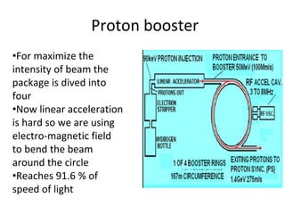 Proton booster
•For maximize the
intensity of beam the
package is dived into
four
•Now linear acceleration
is hard so we are using
electro-magnetic field
to bend the beam
around the circle
•Reaches 91.6 % of
speed of light
 