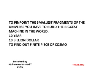 TO PINPOINT THE SMALLEST FRAGMENTS OF THE
UNIVERSE YOU HAVE TO BUILD THE BIGGEST
MACHINE IN THE WORLD.
10 YEAR
10 BILLION DOLLAR
TO FIND OUT FINITE PIECE OF COSMO
THANK YOU
Presented by
Muhammed Arshad T
CUTN
 