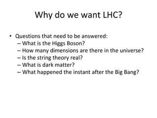 Why do we want LHC?
• Questions that need to be answered:
– What is the Higgs Boson?
– How many dimensions are there in the universe?
– Is the string theory real?
– What is dark matter?
– What happened the instant after the Big Bang?
 