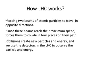 How LHC works?
•Forcing two beams of atomic particles to travel in
opposite directions.
•Once these beams reach their maximum speed,
forces them to collide in four places on their path.
•Collisions create new particles and energy, and
we use the detectors in the LHC to observe the
particle and energy
 