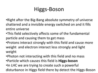 Higgs-Boson
•Right after the Big-Bang absolute symmetry of universe
shattered and a invisible energy switched on and it fills
entire universe
•This field selectively affects some of the fundamental
particle and causing them to get mass
•Protons interact strongly with this field and cause more
weight and electron interact less strongly and light
weight
•Photon not interacting with this field and no mass
•Particle which causes this field is Higgs-boson
•In LHC we are trying to create such a powerful
disturbance in Higgs field there by detect the Higgs-Boson
 