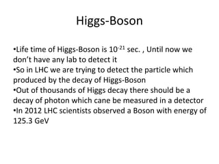Higgs-Boson
•Life time of Higgs-Boson is 10-21 sec. , Until now we
don’t have any lab to detect it
•So in LHC we are trying to detect the particle which
produced by the decay of Higgs-Boson
•Out of thousands of Higgs decay there should be a
decay of photon which cane be measured in a detector
•In 2012 LHC scientists observed a Boson with energy of
125.3 GeV
 