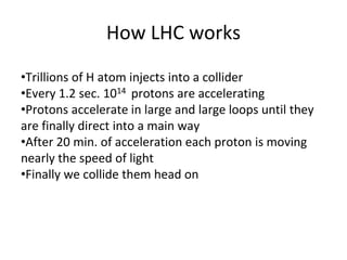 How LHC works
•Trillions of H atom injects into a collider
•Every 1.2 sec. 1014 protons are accelerating
•Protons accelerate in large and large loops until they
are finally direct into a main way
•After 20 min. of acceleration each proton is moving
nearly the speed of light
•Finally we collide them head on
 