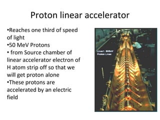 Proton linear accelerator
•Reaches one third of speed
of light
•50 MeV Protons
• from Source chamber of
linear accelerator electron of
H atom strip off so that we
will get proton alone
•These protons are
accelerated by an electric
field
 