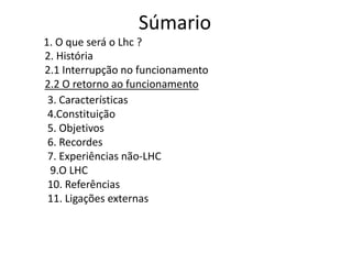 Súmario
1. O que será o Lhc ?
2. História
2.1 Interrupção no funcionamento
2.2 O retorno ao funcionamento
 3. Características
 4.Constituição
 5. Objetivos
 6. Recordes
 7. Experiências não-LHC
 9.O LHC
 10. Referências
 11. Ligações externas
 