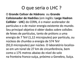 O que seria o LHC ?
O Grande Colisor de Hádrons ou Grande
Colisionador de Hadrões (em inglês: Large Hadron
Collider - LHC) do CERN, é o maior acelerador de
partículas e o de maior energia existente do mundo.
Seu principal objetivo é obter dados sobre colisões
de feixes de partículas, tanto de prótons a uma
energia de 7 TeV (1,12 microjoules) por partícula, ou
núcleos de chumbo a energia de 574 TeV
(92,0 microjoules) por núcleo. O laboratório localiza-
se em um túnel de 27 km de circunferência, bem
como a 175 metros abaixo do nível do solo
na fronteira franco-suíça, próximo a Genebra, Suíça.
 