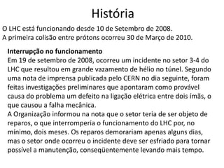 História
O LHC está funcionando desde 10 de Setembro de 2008.
A primeira colisão entre prótons ocorreu 30 de Março de 2010.
 Interrupção no funcionamento
 Em 19 de setembro de 2008, ocorreu um incidente no setor 3-4 do
 LHC que resultou em grande vazamento de hélio no túnel. Segundo
 uma nota de imprensa publicada pelo CERN no dia seguinte, foram
 feitas investigações preliminares que apontaram como provável
 causa do problema um defeito na ligação elétrica entre dois ímãs, o
 que causou a falha mecânica.
 A Organização informou na nota que o setor teria de ser objeto de
 reparos, o que interromperia o funcionamento do LHC por, no
 mínimo, dois meses. Os reparos demorariam apenas alguns dias,
 mas o setor onde ocorreu o incidente deve ser esfriado para tornar
 possível a manutenção, conseqüentemente levando mais tempo.
 