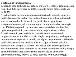 O retorno ao funcionamento
Depois de ficar desligado por catorze meses, o LHC foi religado na sexta-
feira, dia 20 de Novembro de 2009, segundo James Gilles, porta-voz
do CERN.
Os primeiros testes duram apenas uma fração de segundo, onde as
partículas somente podem dar meia-volta ou uma volta em torno do
anel do acelerador. A circulação de partículas no gigantesco
equipamento começará em um primeiro momento em baixa energia,
com 450 GeV, e quando os cientistas injetarem feixes em direções
opostas se produzirão, a essa velocidade, as primeiras colisões.
A partir de então, o experimento consistirá em ir aumentando
progressivamente a potência da circulação dos prótons, até chegar ao
momento mais esperado e temido por alguns: as primeiras colisões de
partículas a velocidade próxima à da luz, cujos primeiros cálculos
apontam para que possa ocorrer dois meses após seu religamento.
Nesse momento, serão recriados os instantes posteriores ao Big Bang, o
que dará informações chaves sobre a formação do universo e
confirmará, ou não, a teoria da física baseada no Bóson de Higgs.
 