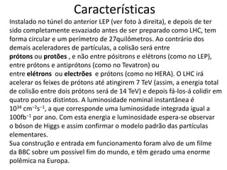 Características
Instalado no túnel do anterior LEP (ver foto à direita), e depois de ter
sido completamente esvaziado antes de ser preparado como LHC, tem
forma circular e um perímetro de 27quilômetros. Ao contrário dos
demais aceleradores de partículas, a colisão será entre
prótons ou protões , e não entre pósitrons e elétrons (como no LEP),
entre prótons e antiprótons (como no Tevatron) ou
entre elétrons ou electrões e prótons (como no HERA). O LHC irá
acelerar os feixes de prótons até atingirem 7 TeV (assim, a energia total
de colisão entre dois prótons será de 14 TeV) e depois fá-los-á colidir em
quatro pontos distintos. A luminosidade nominal instantânea é
1034 cm−2s−1, a que corresponde uma luminosidade integrada igual a
100fb−1 por ano. Com esta energia e luminosidade espera-se observar
o bóson de Higgs e assim confirmar o modelo padrão das partículas
elementares.
Sua construção e entrada em funcionamento foram alvo de um filme
da BBC sobre um possível fim do mundo, e têm gerado uma enorme
polêmica na Europa.
 