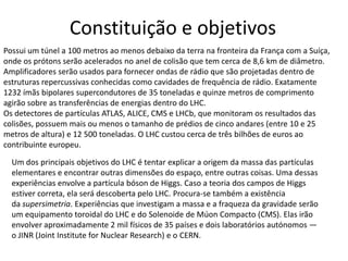 Constituição e objetivos
Possui um túnel a 100 metros ao menos debaixo da terra na fronteira da França com a Suíça,
onde os prótons serão acelerados no anel de colisão que tem cerca de 8,6 km de diâmetro.
Amplificadores serão usados para fornecer ondas de rádio que são projetadas dentro de
estruturas repercussivas conhecidas como cavidades de frequência de rádio. Exatamente
1232 ímãs bipolares supercondutores de 35 toneladas e quinze metros de comprimento
agirão sobre as transferências de energias dentro do LHC.
Os detectores de partículas ATLAS, ALICE, CMS e LHCb, que monitoram os resultados das
colisões, possuem mais ou menos o tamanho de prédios de cinco andares (entre 10 e 25
metros de altura) e 12 500 toneladas. O LHC custou cerca de três bilhões de euros ao
contribuinte europeu.

  Um dos principais objetivos do LHC é tentar explicar a origem da massa das partículas
  elementares e encontrar outras dimensões do espaço, entre outras coisas. Uma dessas
  experiências envolve a partícula bóson de Higgs. Caso a teoria dos campos de Higgs
  estiver correta, ela será descoberta pelo LHC. Procura-se também a existência
  da supersimetria. Experiências que investigam a massa e a fraqueza da gravidade serão
  um equipamento toroidal do LHC e do Solenoide de Múon Compacto (CMS). Elas irão
  envolver aproximadamente 2 mil físicos de 35 países e dois laboratórios autónomos —
  o JINR (Joint Institute for Nuclear Research) e o CERN.
 