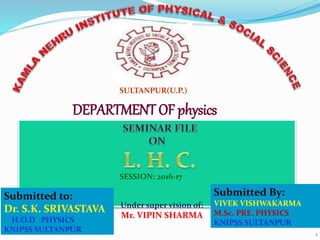 1
SULTANPUR(U.P.)
DEPARTMENT OF physics
SESSION: 2016-17
Submitted to:
Dr. S.K. SRIVASTAVA
H.O.D PHYSICS
KNIPSS SULTANPUR
Submitted By:
VIVEK VISHWAKARMA
M.Sc. PRE. PHYSICS
KNIPSS SULTANPUR
Under super vision of:
Mr. VIPIN SHARMA
 