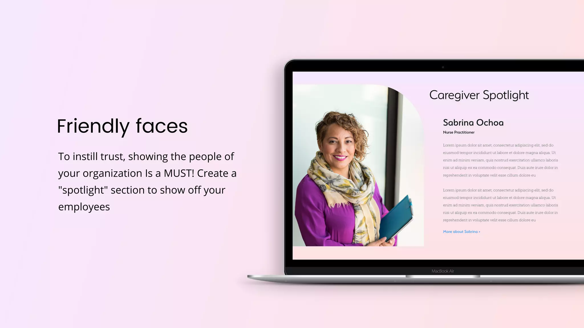 Friendly faces
To instill trust, showing the people of
your organization Is a MUST! Create a
"spotlight" section to show off your
employees
 