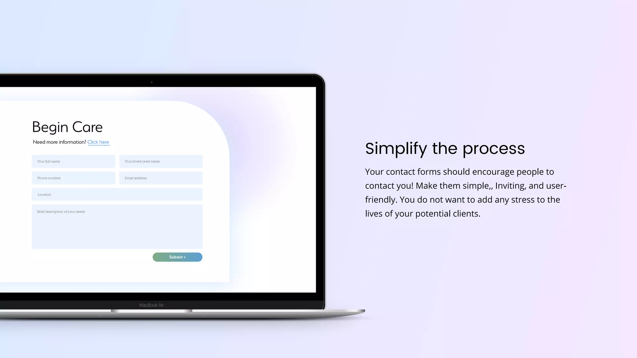 Simplify the process
Your contact forms should encourage people to
contact you! Make them simple,, Inviting, and user-
friendly. You do not want to add any stress to the
lives of your potential clients.
 