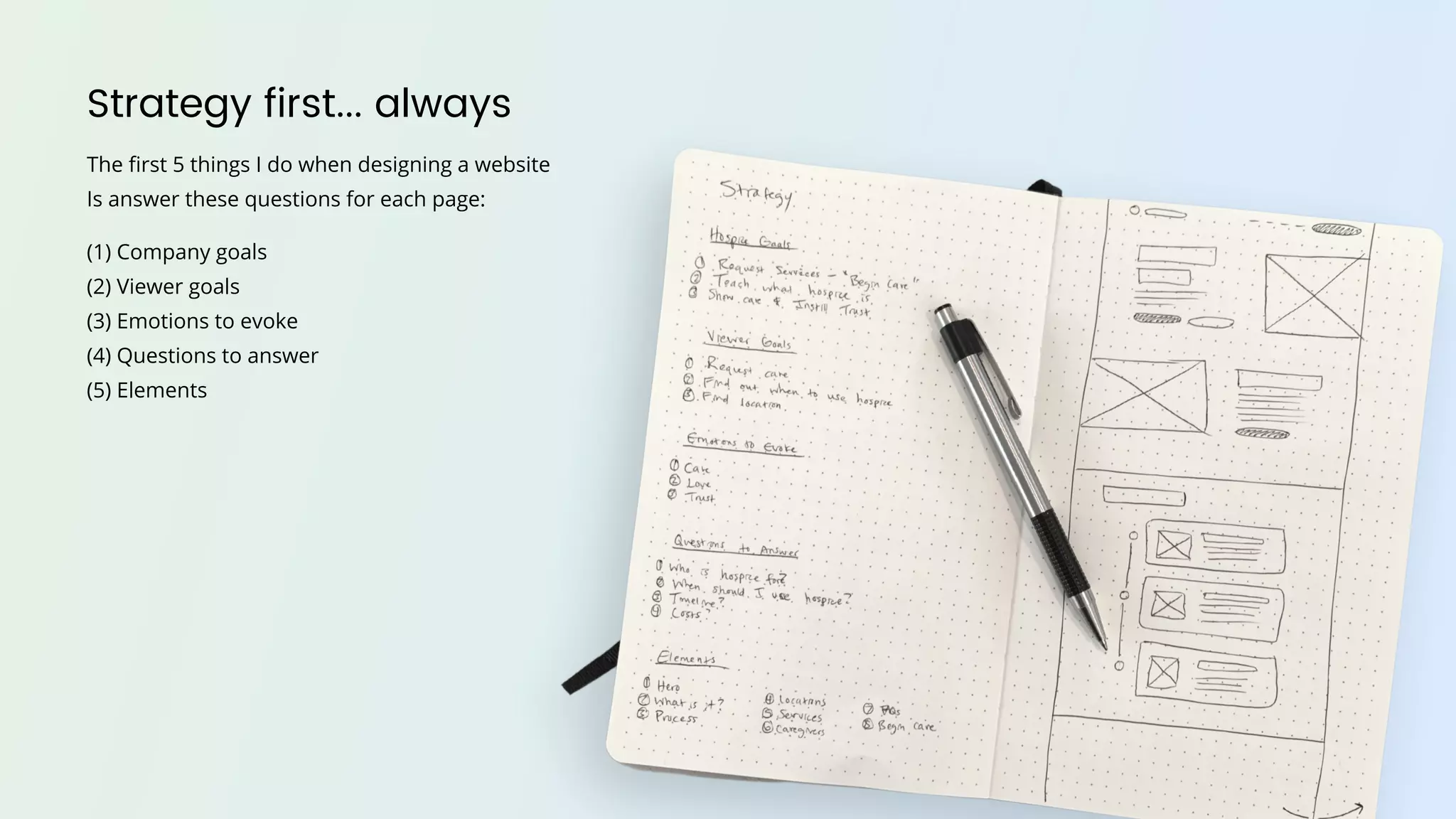 Strategy first... always
The first 5 things I do when designing a website
Is answer these questions for each page:
(1) Company goals
(2) Viewer goals
(3) Emotions to evoke
(4) Questions to answer
(5) Elements
 
