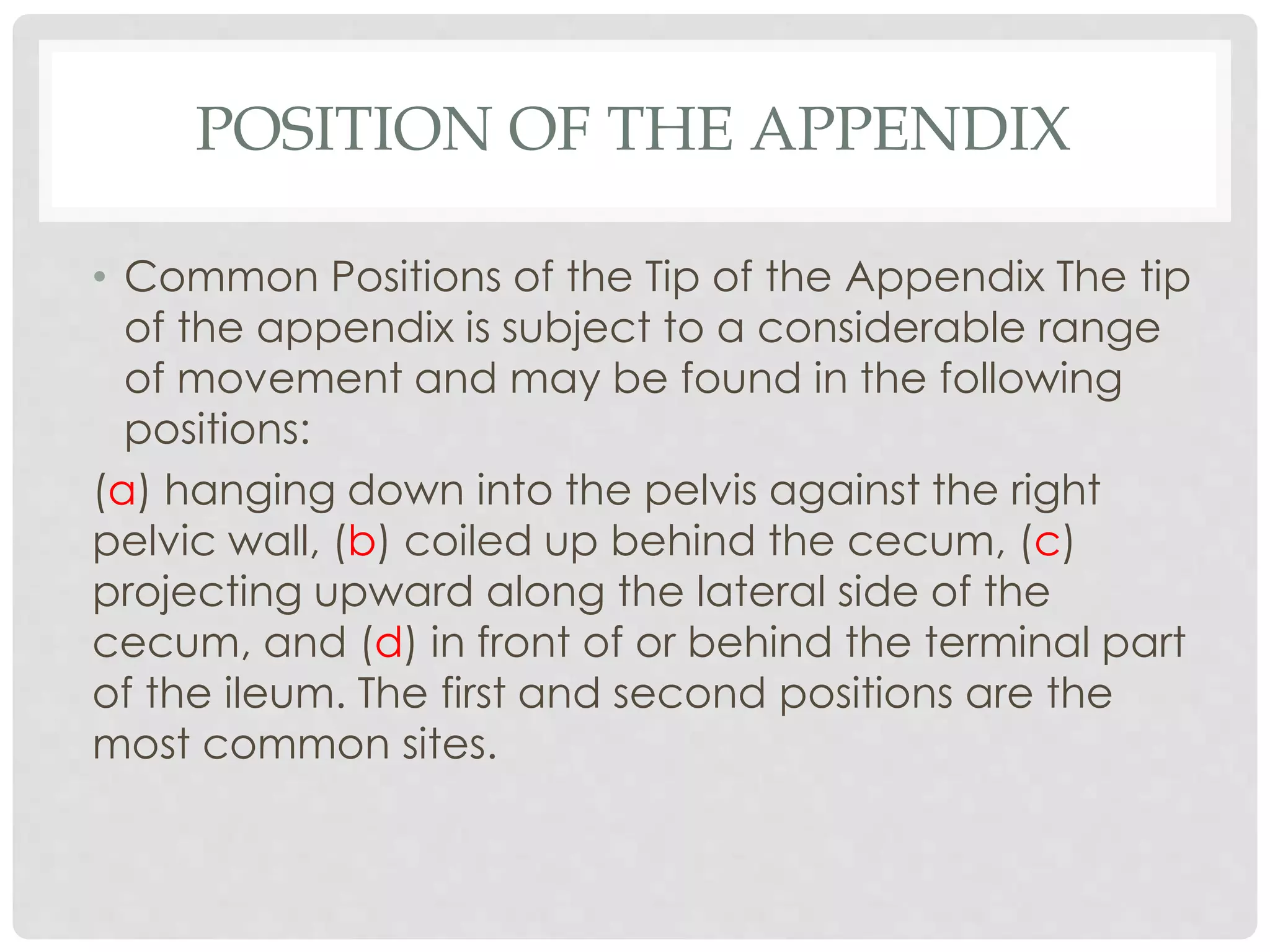 POSITION OF THE APPENDIX
• Common Positions of the Tip of the Appendix The tip
of the appendix is subject to a considerable range
of movement and may be found in the following
positions:
(a) hanging down into the pelvis against the right
pelvic wall, (b) coiled up behind the cecum, (c)
projecting upward along the lateral side of the
cecum, and (d) in front of or behind the terminal part
of the ileum. The first and second positions are the
most common sites.
 