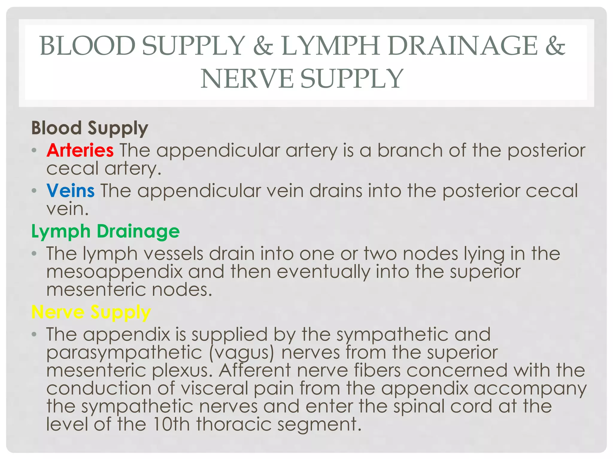 BLOOD SUPPLY & LYMPH DRAINAGE &
NERVE SUPPLY
Blood Supply
• Arteries The appendicular artery is a branch of the posterior
cecal artery.
• Veins The appendicular vein drains into the posterior cecal
vein.
Lymph Drainage
• The lymph vessels drain into one or two nodes lying in the
mesoappendix and then eventually into the superior
mesenteric nodes.
Nerve Supply
• The appendix is supplied by the sympathetic and
parasympathetic (vagus) nerves from the superior
mesenteric plexus. Afferent nerve fibers concerned with the
conduction of visceral pain from the appendix accompany
the sympathetic nerves and enter the spinal cord at the
level of the 10th thoracic segment.
 
