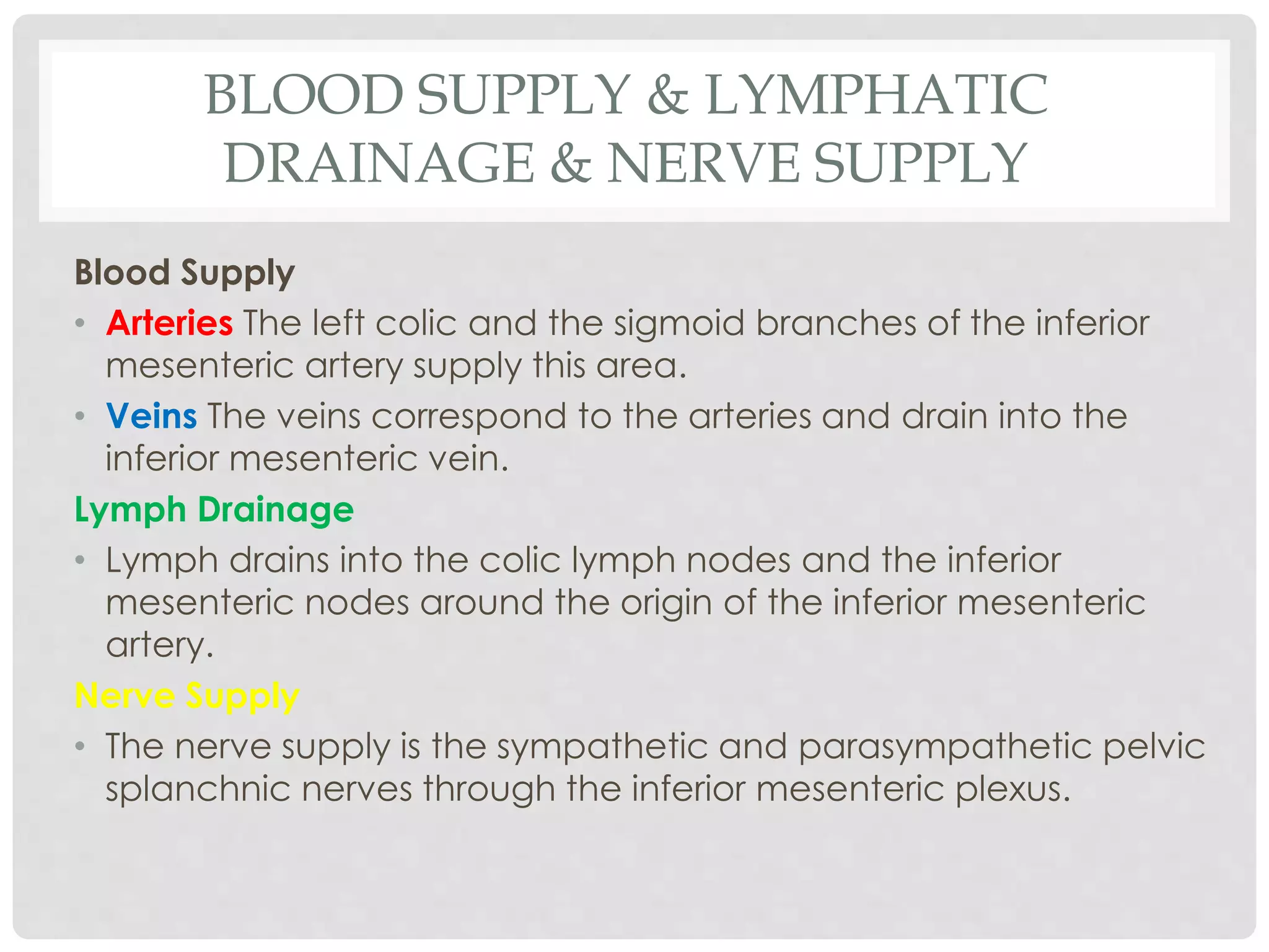 BLOOD SUPPLY & LYMPHATIC
DRAINAGE & NERVE SUPPLY
Blood Supply
• Arteries The left colic and the sigmoid branches of the inferior
mesenteric artery supply this area.
• Veins The veins correspond to the arteries and drain into the
inferior mesenteric vein.
Lymph Drainage
• Lymph drains into the colic lymph nodes and the inferior
mesenteric nodes around the origin of the inferior mesenteric
artery.
Nerve Supply
• The nerve supply is the sympathetic and parasympathetic pelvic
splanchnic nerves through the inferior mesenteric plexus.
 