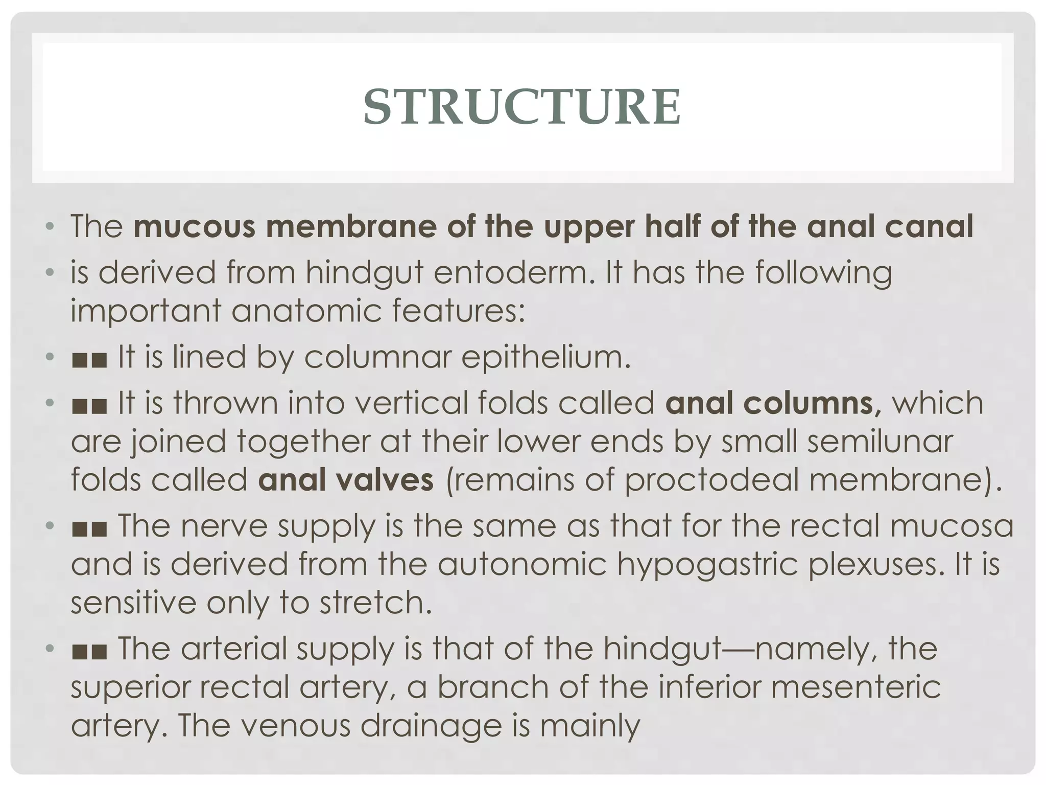 STRUCTURE
• The mucous membrane of the upper half of the anal canal
• is derived from hindgut entoderm. It has the following
important anatomic features:
• ■■ It is lined by columnar epithelium.
• ■■ It is thrown into vertical folds called anal columns, which
are joined together at their lower ends by small semilunar
folds called anal valves (remains of proctodeal membrane).
• ■■ The nerve supply is the same as that for the rectal mucosa
and is derived from the autonomic hypogastric plexuses. It is
sensitive only to stretch.
• ■■ The arterial supply is that of the hindgut—namely, the
superior rectal artery, a branch of the inferior mesenteric
artery. The venous drainage is mainly
 