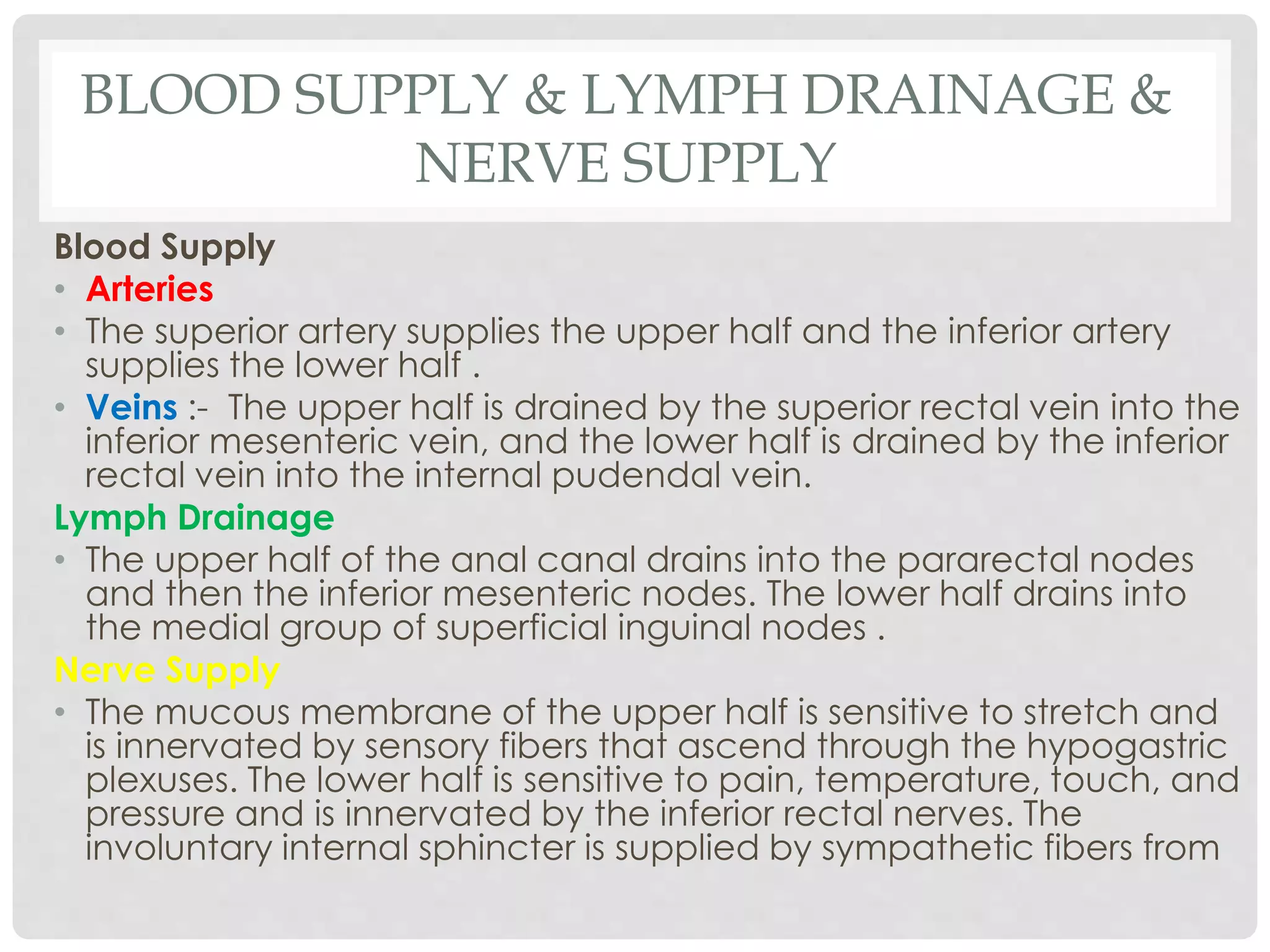 BLOOD SUPPLY & LYMPH DRAINAGE &
NERVE SUPPLY
Blood Supply
• Arteries
• The superior artery supplies the upper half and the inferior artery
supplies the lower half .
• Veins :- The upper half is drained by the superior rectal vein into the
inferior mesenteric vein, and the lower half is drained by the inferior
rectal vein into the internal pudendal vein.
Lymph Drainage
• The upper half of the anal canal drains into the pararectal nodes
and then the inferior mesenteric nodes. The lower half drains into
the medial group of superficial inguinal nodes .
Nerve Supply
• The mucous membrane of the upper half is sensitive to stretch and
is innervated by sensory fibers that ascend through the hypogastric
plexuses. The lower half is sensitive to pain, temperature, touch, and
pressure and is innervated by the inferior rectal nerves. The
involuntary internal sphincter is supplied by sympathetic fibers from
 
