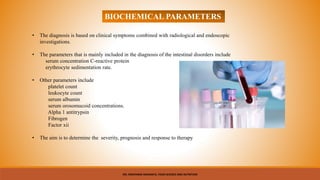 BIOCHEMICAL PARAMETERS
• The diagnosis is based on clinical symptoms combined with radiological and endoscopic
investigations.
• The parameters that is mainly included in the diagnosis of the intestinal disorders include
serum concentration C-reactive protein
erythrocyte sedimentation rate.
• Other parameters include
platelet count
leukocyte count
serum albumin
serum orosomucoid concentrations.
Alpha 1 antitrypsin
Fibrogen
Factor xii
• The aim is to determine the severity, prognosis and response to therapy
MS. NIRUPAMA MAHANTA, FOOD SCIENCE AND NUTRITION
 