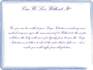 Can We Live Without It?

Yes, you can live without your Large Intestine considering some
medical surgeries reqire the removement of it. Without it, the wastes
will leave the body with more of a liquidy form because the Large
 Intestine is not there to absorb the water that is left over. As a
             result, you could suffer from dehydration.
 