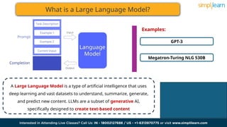 What is a Large Language Model?
A Large Language Model is a type of artificial intelligence that uses
deep learning and vast datasets to understand, summarize, generate,
and predict new content. LLMs are a subset of generative AI,
specifically designed to create text-based content
GPT-3
Megatron-Turing NLG 530B
Examples:
 