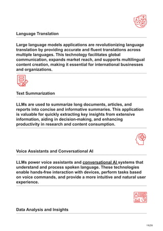 19/28
Language Translation
Large language models applications are revolutionizing language
translation by providing accurate and fluent translations across
multiple languages. This technology facilitates global
communication, expands market reach, and supports multilingual
content creation, making it essential for international businesses
and organizations.
Text Summarization
LLMs are used to summarize long documents, articles, and
reports into concise and informative summaries. This application
is valuable for quickly extracting key insights from extensive
information, aiding in decision-making, and enhancing
productivity in research and content consumption.
Voice Assistants and Conversational AI
LLMs power voice assistants and conversational AI systems that
understand and process spoken language. These technologies
enable hands-free interaction with devices, perform tasks based
on voice commands, and provide a more intuitive and natural user
experience.
Data Analysis and Insights
 