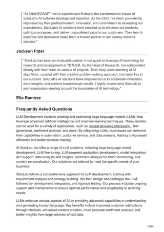 27/28
"At SHADECRAFT, we've experienced firsthand the transformative impact of
SoluLab's AI software development expertise. As the CEO, I've been consistently
impressed by their professionalism, innovation, and commitment to exceeding our
expectations. SoluLab's AI solutions have enabled us to enhance our products,
optimize processes, and deliver unparalleled value to our customers. Their team's
expertise and dedication make them a trusted partner in our journey towards
success."
Jackson Patel
"SoluLab has been an invaluable partner in our quest to leverage AI technology for
research and development at TETHER. As the Head of Research, I've collaborated
closely with their team on various AI projects. Their deep understanding of AI
algorithms, coupled with their creative problem-solving approach, has been key to
our success. SoluLab's AI solutions have empowered us to accelerate innovation,
drive insights, and achieve breakthrough results. I highly recommend SoluLab to
any organization seeking to push the boundaries of AI technology."
Ella Ramirez
Frequently Asked Questions
LLM Development involves creating and optimizing large language models (LLMs) that
leverage advanced artificial intelligence and machine learning techniques. These models
can be used for a variety of applications, such as natural language processing , text
generation, sentiment analysis, and more. By integrating LLMs, businesses can enhance
their capabilities in automation, customer service, and data analysis, leading to increased
efficiency and better decision-making.
At SoluLab, we offer a range of LLM solutions, including large language model
development, LLM fine-tuning, LLM-powered application development, model integration,
API support, data analysis and insights, sentiment analysis for brand monitoring, and
content personalization. Our solutions are tailored to meet the specific needs of your
business.
SoluLab follows a comprehensive approach to LLM development, starting with
requirement analysis and strategy building. We then design and prototype the LLM,
followed by development, integration, and rigorous testing. Our process includes ongoing
support and maintenance to ensure optimal performance and adaptability to evolving
needs.
LLMs enhance various aspects of AI by providing advanced capabilities in understanding
and generating human language. Key benefits include improved customer interactions
through chatbots, enhanced content creation, more accurate sentiment analysis, and
better insights from large volumes of text data.
 