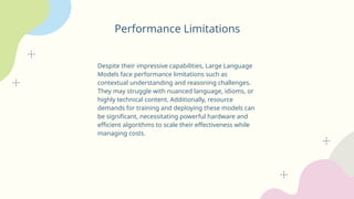 Performance Limitations
Despite their impressive capabilities, Large Language
Models face performance limitations such as
contextual understanding and reasoning challenges.
They may struggle with nuanced language, idioms, or
highly technical content. Additionally, resource
demands for training and deploying these models can
be significant, necessitating powerful hardware and
efficient algorithms to scale their effectiveness while
managing costs.
 