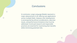Conclusions
In conclusion, Large Language Models represent a
major advancement in AI, offering vast applications
across multiple fields. However, their development
is accompanied by ethical considerations, data bias
issues, and performance limitations that must be
addressed. Continued research and responsible
practices are essential for maximizing their benefits
while minimizing potential risks.
 
