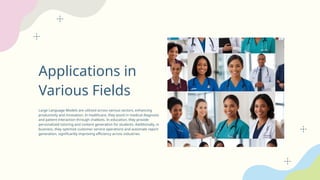 Applications in
Various Fields
Large Language Models are utilized across various sectors, enhancing
productivity and innovation. In healthcare, they assist in medical diagnosis
and patient interaction through chatbots. In education, they provide
personalized tutoring and content generation for students. Additionally, in
business, they optimize customer service operations and automate report
generation, significantly improving efficiency across industries.
 