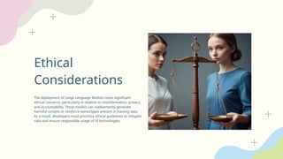 Ethical
Considerations
The deployment of Large Language Models raises significant
ethical concerns, particularly in relation to misinformation, privacy,
and accountability. These models can inadvertently generate
harmful content or reinforce stereotypes present in training data.
As a result, developers must prioritize ethical guidelines to mitigate
risks and ensure responsible usage of AI technologies.
 