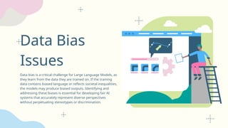 Data Bias
Issues
Data bias is a critical challenge for Large Language Models, as
they learn from the data they are trained on. If the training
data contains biased language or reflects societal inequalities,
the models may produce biased outputs. Identifying and
addressing these biases is essential for developing fair AI
systems that accurately represent diverse perspectives
without perpetuating stereotypes or discrimination.
 