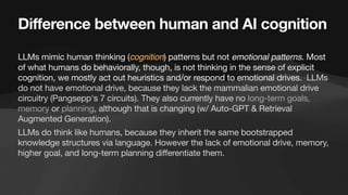 Difference between human and AI cognition
LLMs mimic human thinking (cognition) patterns but not emotional patterns. Most
of what humans do behaviorally, though, is not thinking in the sense of explicit
cognition, we mostly act out heuristics and/or respond to emotional drives. LLMs
do not have emotional drive, because they lack the mammalian emotional drive
circuitry (Pangsepp's 7 circuits). They also currently have no long-term goals,
memory or planning, although that is changing (w/ Auto-GPT & Retrieval
Augmented Generation).
LLMs do think like humans, because they inherit the same bootstrapped
knowledge structures via language. However the lack of emotional drive, memory,
higher goal, and long-term planning differentiate them.
 